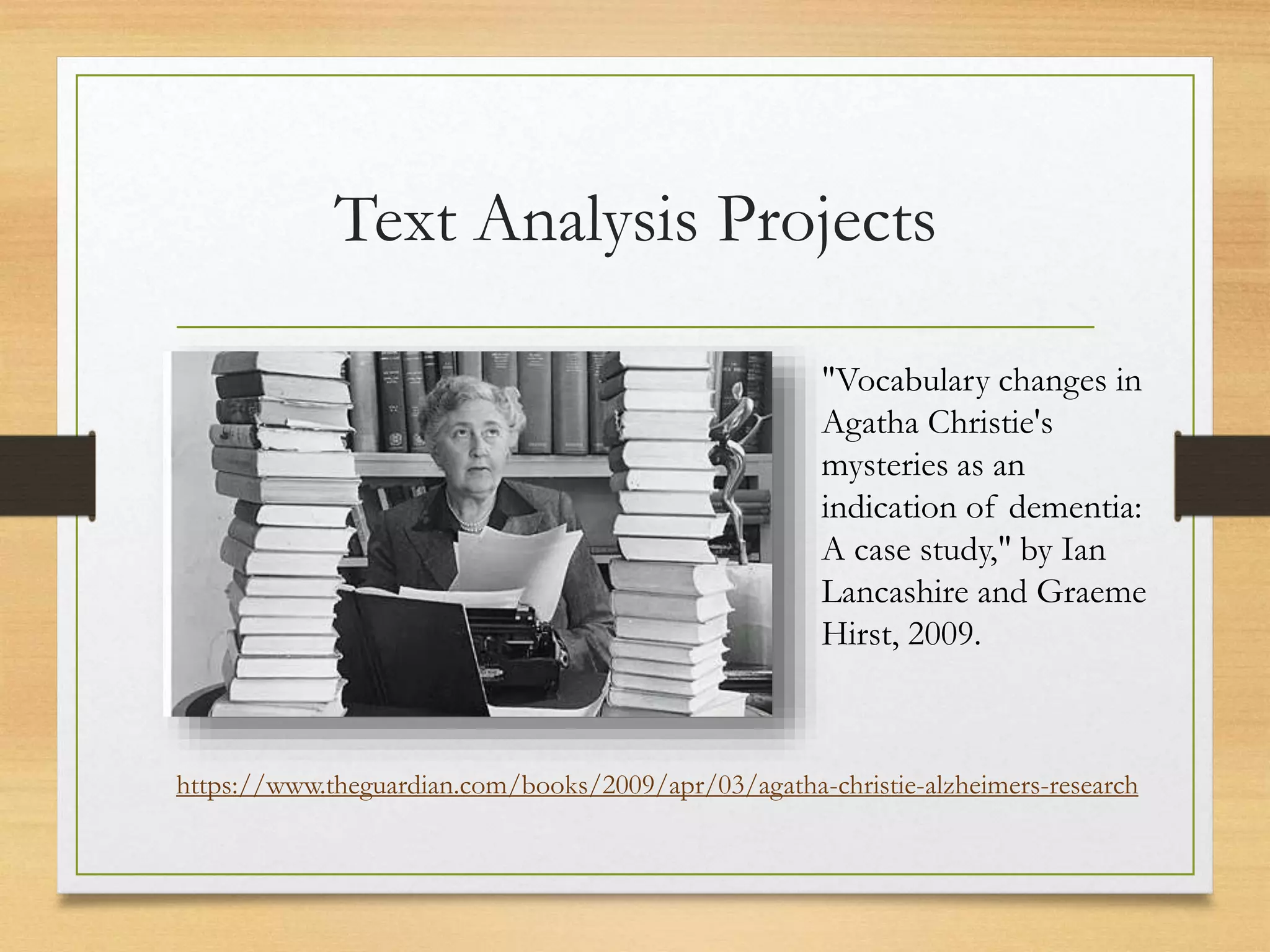 Text Analysis Projects
"Vocabulary changes in
Agatha Christie's
mysteries as an
indication of dementia:
A case study," by Ian
Lancashire and Graeme
Hirst, 2009.
https://www.theguardian.com/books/2009/apr/03/agatha-christie-alzheimers-research
 