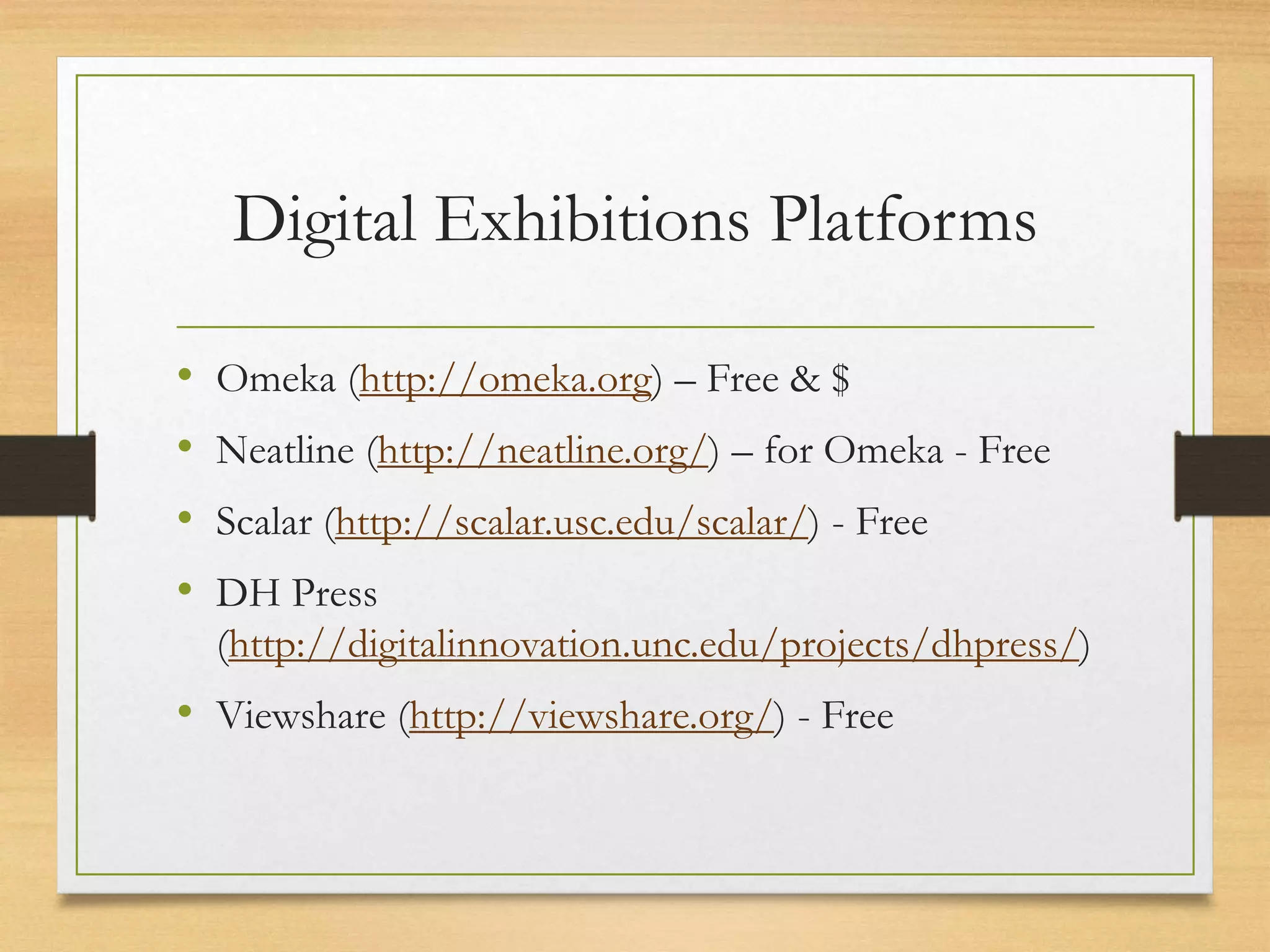 Digital Exhibitions Platforms
• Omeka (http://omeka.org) – Free & $
• Neatline (http://neatline.org/) – for Omeka - Free
• Scalar (http://scalar.usc.edu/scalar/) - Free
• DH Press
(http://digitalinnovation.unc.edu/projects/dhpress/)
• Viewshare (http://viewshare.org/) - Free
 