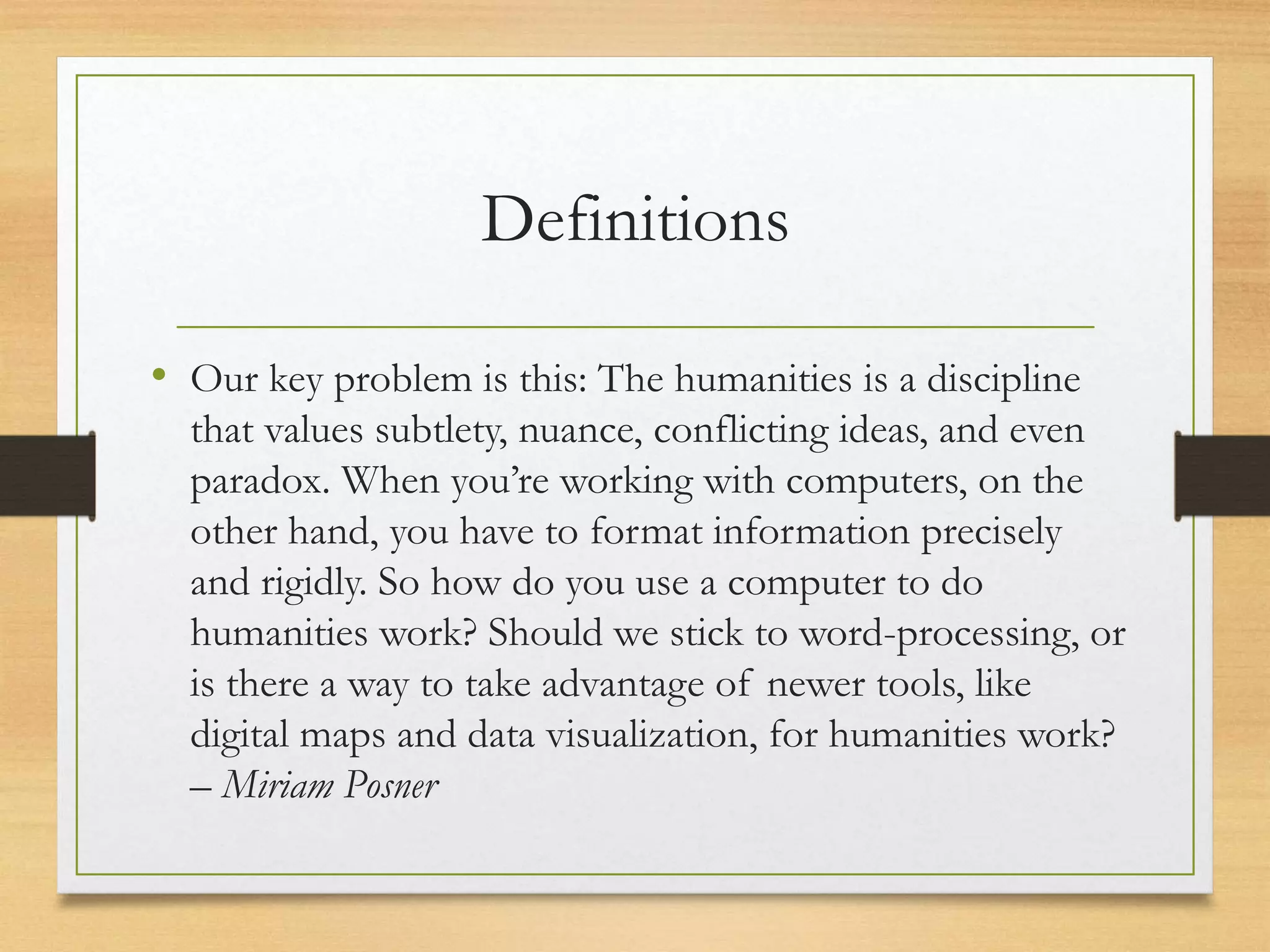 Definitions
• Our key problem is this: The humanities is a discipline
that values subtlety, nuance, conflicting ideas, and even
paradox. When you’re working with computers, on the
other hand, you have to format information precisely
and rigidly. So how do you use a computer to do
humanities work? Should we stick to word-processing, or
is there a way to take advantage of newer tools, like
digital maps and data visualization, for humanities work?
– Miriam Posner
 