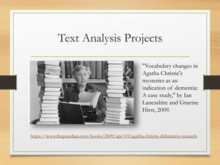 Text Analysis Projects
"Vocabulary changes in
Agatha Christie's
mysteries as an
indication of dementia:
A case study," by Ian
Lancashire and Graeme
Hirst, 2009.
https://www.theguardian.com/books/2009/apr/03/agatha-christie-alzheimers-research
 