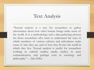 Text Analysis
“Textual analysis is a way for researchers to gather
information about how other human beings make sense of
the world. It is a methodology and a data-gathering process
for those researchers who want to understand the ways in
which members of various cultures and subcultures make
sense of who they are, and of how they fit into the world in
which they live. Textual analysis is useful for researchers
working in cultural studies, media studies, in mass
communication, and perhaps even in sociology and
philosophy.” – Alan McKee
 
