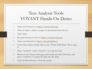 Text Analysis Tools
VOYANT Hands-On Demo
1. Open your browser to: https://voyant-tools.org/
2. Click on Open – Select a corpus of documents from the list
3. Click Open
4. Re-open browser to: Go to: https://voyant-tools.org/
5. Open your browser to: https://goo.gl/QgAwcv
6. In the Data folder, double click on the “Public ETD Data” file to open
it.
7. Press <control>-a and <control>-c to copy the data.
8. Return to the Voyant tools page, click inside the Add Texts box, and
press <control>-v to paste the data into the field.
9. Click the Reveal button. Note the results
 
