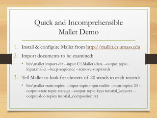 Quick and Incomprehensible
Mallet Demo
1. Install & configure Mallet from http://mallet.cs.umass.edu
2. Import documents to be examined:
• binmallet import-dir --input C:Malletdata --output topic-
input.mallet --keep-sequence --remove-stopwords
3. Tell Mallet to look for clusters of 20 words in each record:
• binmallet train-topics --input topic-input.mallet --num-topics 20 --
output-state topic-state.gz --output-topic-keys tutorial_keys.txt --
output-doc-topics tutorial_compostion.txt
 