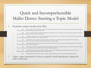 Quick and Incomprehensible
Mallet Demo: Starting a Topic Model
4. Examine output results (text file):
1. 0 0.25 thesis studies masters in-depth transient develop negotiating live stories conducted poetry discuss multiple struggles
limited extended academic language childcare encounter
2. 1 0.25 party tea political religion making mobilization representing form strategies intensive lens mtp peripherally collective
stimulate difficult degrees economically culturally broad
3. 2 0.25 sociology culture literature examine individual government previous movements result utilizes title workplace phases
transcribed fitting synonymous thinness code content american
4. 3 0.25 rhetorical actors community layers posthuman criticism moves meanings dimensions higher-level teleaction
categories human connection heteronormative ant generally positions strategy single
5. 4 0.25 subject dissertation type lcsh abstract author political level keywords department title analysis provide work public
doctoral research make families populations
6. 5 0.25 embodied investments reproductive theory employment education including influences economies stability changing
behavior importance structural economic results context females tradeoff parental
7. 6 0.25 capital dominican birth opportunities republic access factors offspring's educational income invest decision
differences due investment children reproduction onset spacing control
8. 7 0.25 blind dignified activists labor debates argentina argued employment men theories believed sighted drove
5. Adjust topic commands to focus on specific words and phrases, repeat the
topic commands.
 