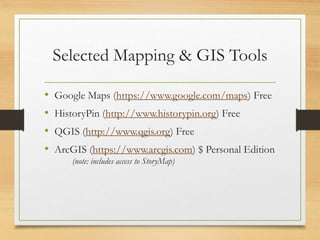 Selected Mapping & GIS Tools
• Google Maps (https://www.google.com/maps) Free
• HistoryPin (http://www.historypin.org) Free
• QGIS (http://www.qgis.org) Free
• ArcGIS (https://www.arcgis.com) $ Personal Edition
(note: includes access to StoryMap)
 