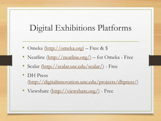 Digital Exhibitions Platforms
• Omeka (http://omeka.org) – Free & $
• Neatline (http://neatline.org/) – for Omeka - Free
• Scalar (http://scalar.usc.edu/scalar/) - Free
• DH Press
(http://digitalinnovation.unc.edu/projects/dhpress/)
• Viewshare (http://viewshare.org/) - Free
 