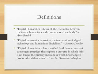Definitions
• “Digital Humanities is born of the encounter between
traditional humanities and computational methods.” –
Anne Burdick
• “Digital humanities is work at the intersection of digital
technology and humanities disciplines.” – Johanna Drucker
• “Digital Humanities is less a unified field than an array of
convergent practices that explore a universe in which print
is no longer the primary medium in which knowledge is
produced and disseminated.” – Dig. Humanities Manifesto
 