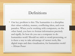 Definitions
• Our key problem is this: The humanities is a discipline
that values subtlety, nuance, conflicting ideas, and even
paradox. When you’re working with computers, on the
other hand, you have to format information precisely
and rigidly. So how do you use a computer to do
humanities work? Should we stick to word-processing, or
is there a way to take advantage of newer tools, like
digital maps and data visualization, for humanities work?
– Miriam Posner
 