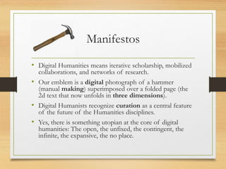 Manifestos
• Digital Humanities means iterative scholarship, mobilized
collaborations, and networks of research.
• Our emblem is a digital photograph of a hammer
(manual making) superimposed over a folded page (the
2d text that now unfolds in three dimensions).
• Digital Humanists recognize curation as a central feature
of the future of the Humanities disciplines.
• Yes, there is something utopian at the core of digital
humanities: The open, the unfixed, the contingent, the
infinite, the expansive, the no place.
 