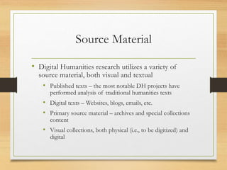 Source Material
• Digital Humanities research utilizes a variety of
source material, both visual and textual
• Published texts – the most notable DH projects have
performed analysis of traditional humanities texts
• Digital texts – Websites, blogs, emails, etc.
• Primary source material – archives and special collections
content
• Visual collections, both physical (i.e., to be digitized) and
digital
 