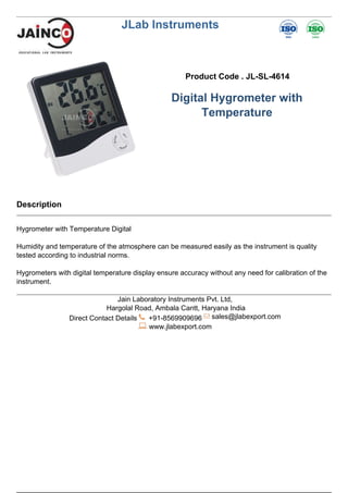 JLab Instruments
Product Code . JL-SL-4614
Digital Hygrometer with
Temperature
Description
Hygrometer with Temperature Digital
Humidity and temperature of the atmosphere can be measured easily as the instrument is quality
tested according to industrial norms.
Hygrometers with digital temperature display ensure accuracy without any need for calibration of the
instrument.
Jain Laboratory Instruments Pvt. Ltd,
Hargolal Road, Ambala Cantt, Haryana India
Direct Contact Details +91-8569909696 sales@jlabexport.com
www.jlabexport.com
Powered by TCPDF (www.tcpdf.org)
 
