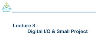 Lecture 3 :
Digital I/O & Small Project
 