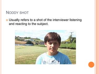Noddy shotUsually refers to a shot of the interviewer listening and reacting to the subject.