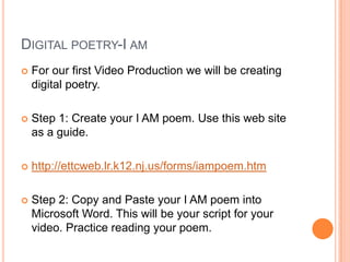 Digital poetry-I amFor our first Video Production we will be creating digital poetry.Step 1: Create your I AM poem. Use this web site as a guide.http://ettcweb.lr.k12.nj.us/forms/iampoem.htmStep 2: Copy and Paste your I AM poem into Microsoft Word. This will be your script for your video. Practice reading your poem.