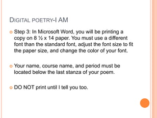 Digital poetry-I AMStep 3: In Microsoft Word, you will be printing a copy on 8 ½ x 14 paper. You must use a different font than the standard font, adjust the font size to fit the paper size, and change the color of your font.Your name, course name, and period must be located below the last stanza of your poem.DO NOT print until I tell you too.