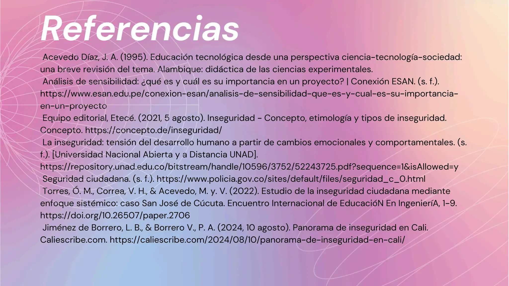 Referencias
Acevedo Díaz, J. A. (1995). Educación tecnológica desde una perspectiva ciencia-tecnología-sociedad:
una breve revisión del tema. Alambique: didáctica de las ciencias experimentales.
Análisis de sensibilidad: ¿qué es y cuál es su importancia en un proyecto? | Conexión ESAN. (s. f.).
https://www.esan.edu.pe/conexion-esan/analisis-de-sensibilidad-que-es-y-cual-es-su-importancia-
en-un-proyecto
Equipo editorial, Etecé. (2021, 5 agosto). Inseguridad - Concepto, etimología y tipos de inseguridad.
Concepto. https://concepto.de/inseguridad/
La inseguridad: tensión del desarrollo humano a partir de cambios emocionales y comportamentales. (s.
f.). [Universidad Nacional Abierta y a Distancia UNAD].
https://repository.unad.edu.co/bitstream/handle/10596/3752/52243725.pdf?sequence=1&isAllowed=y
Seguridad ciudadana. (s. f.). https://www.policia.gov.co/sites/default/files/seguridad_c_0.html
Torres, Ó. M., Correa, V. H., & Acevedo, M. y. V. (2022). Estudio de la inseguridad ciudadana mediante
enfoque sistémico: caso San José de Cúcuta. Encuentro Internacional de EducacióN En IngenieríA, 1-9.
https://doi.org/10.26507/paper.2706
Jiménez de Borrero, L. B., & Borrero V., P. A. (2024, 10 agosto). Panorama de inseguridad en Cali.
Caliescribe.com. https://caliescribe.com/2024/08/10/panorama-de-inseguridad-en-cali/
 