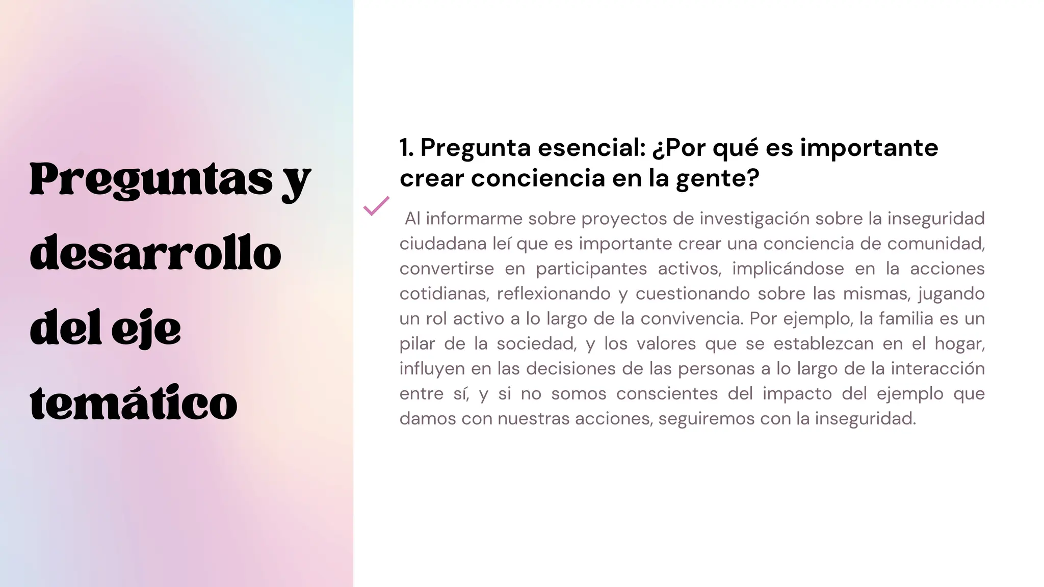 Preguntasy
desarrollo
deleje
temático
Al informarme sobre proyectos de investigación sobre la inseguridad
ciudadana leí que es importante crear una conciencia de comunidad,
convertirse en participantes activos, implicándose en la acciones
cotidianas, reflexionando y cuestionando sobre las mismas, jugando
un rol activo a lo largo de la convivencia. Por ejemplo, la familia es un
pilar de la sociedad, y los valores que se establezcan en el hogar,
influyen en las decisiones de las personas a lo largo de la interacción
entre sí, y si no somos conscientes del impacto del ejemplo que
damos con nuestras acciones, seguiremos con la inseguridad.
1. Pregunta esencial: ¿Por qué es importante
crear conciencia en la gente?
 