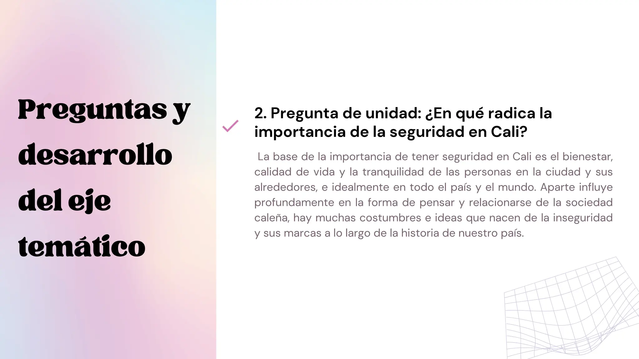La base de la importancia de tener seguridad en Cali es el bienestar,
calidad de vida y la tranquilidad de las personas en la ciudad y sus
alrededores, e idealmente en todo el país y el mundo. Aparte influye
profundamente en la forma de pensar y relacionarse de la sociedad
caleña, hay muchas costumbres e ideas que nacen de la inseguridad
y sus marcas a lo largo de la historia de nuestro país.
2. Pregunta de unidad: ¿En qué radica la
importancia de la seguridad en Cali?
Preguntasy
desarrollo
deleje
temático
 