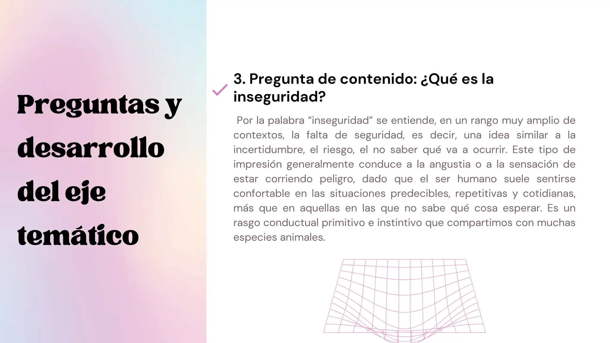 Por la palabra “inseguridad” se entiende, en un rango muy amplio de
contextos, la falta de seguridad, es decir, una idea similar a la
incertidumbre, el riesgo, el no saber qué va a ocurrir. Este tipo de
impresión generalmente conduce a la angustia o a la sensación de
estar corriendo peligro, dado que el ser humano suele sentirse
confortable en las situaciones predecibles, repetitivas y cotidianas,
más que en aquellas en las que no sabe qué cosa esperar. Es un
rasgo conductual primitivo e instintivo que compartimos con muchas
especies animales.
3. Pregunta de contenido: ¿Qué es la
inseguridad?
Preguntasy
desarrollo
deleje
temático
 