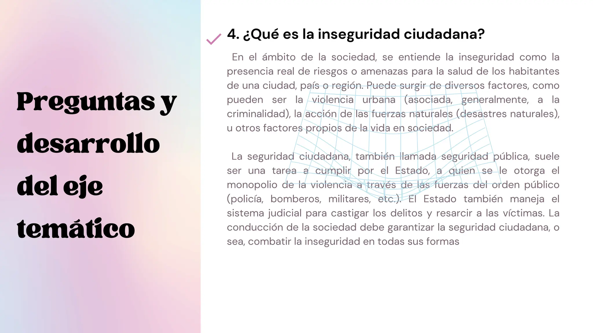 En el ámbito de la sociedad, se entiende la inseguridad como la
presencia real de riesgos o amenazas para la salud de los habitantes
de una ciudad, país o región. Puede surgir de diversos factores, como
pueden ser la violencia urbana (asociada, generalmente, a la
criminalidad), la acción de las fuerzas naturales (desastres naturales),
u otros factores propios de la vida en sociedad.
La seguridad ciudadana, también llamada seguridad pública, suele
ser una tarea a cumplir por el Estado, a quien se le otorga el
monopolio de la violencia a través de las fuerzas del orden público
(policía, bomberos, militares, etc.). El Estado también maneja el
sistema judicial para castigar los delitos y resarcir a las víctimas. La
conducción de la sociedad debe garantizar la seguridad ciudadana, o
sea, combatir la inseguridad en todas sus formas
4. ¿Qué es la inseguridad ciudadana?
Preguntasy
desarrollo
deleje
temático
 