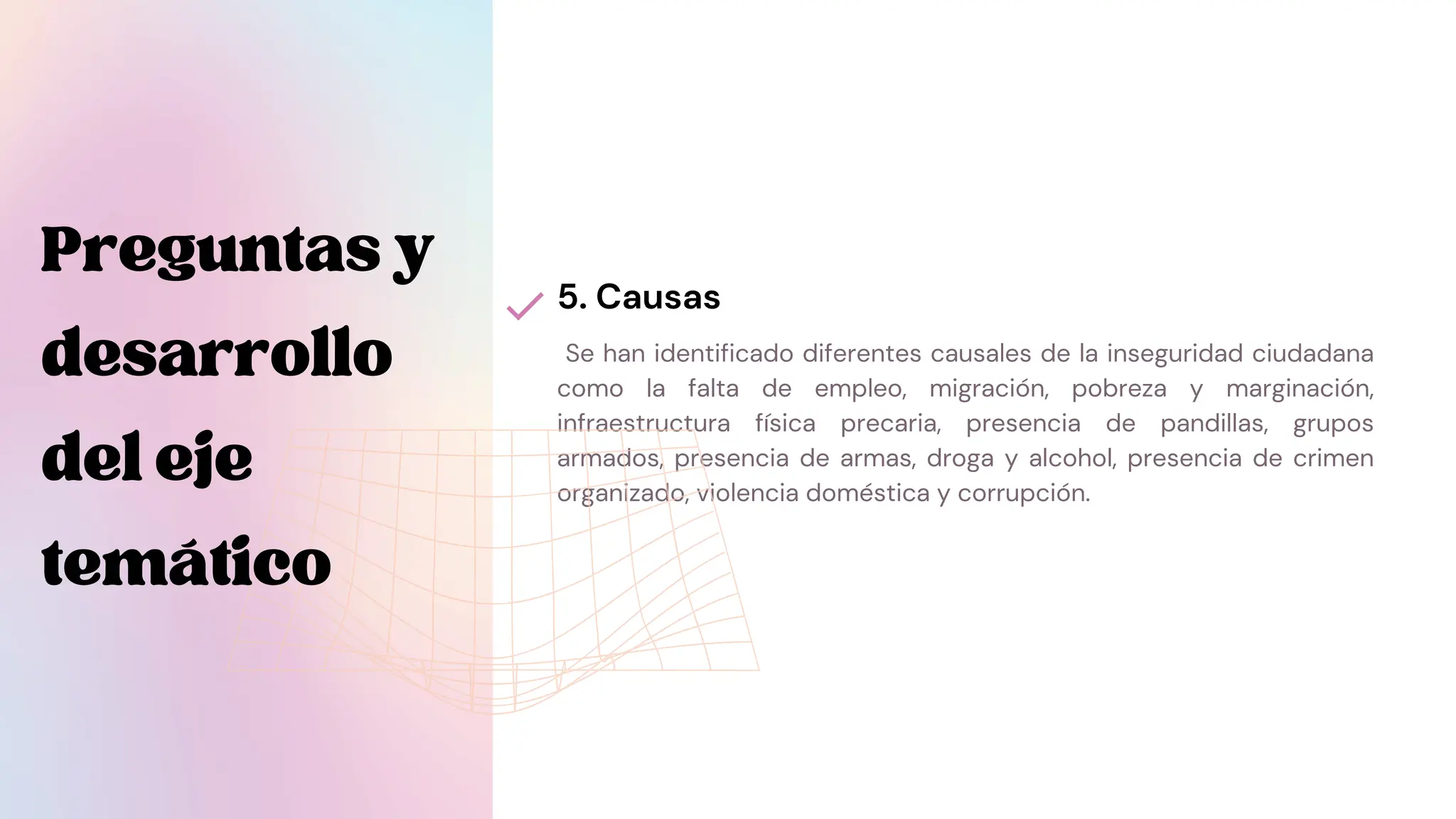 Se han identificado diferentes causales de la inseguridad ciudadana
como la falta de empleo, migración, pobreza y marginación,
infraestructura física precaria, presencia de pandillas, grupos
armados, presencia de armas, droga y alcohol, presencia de crimen
organizado, violencia doméstica y corrupción.
5. Causas
Preguntasy
desarrollo
deleje
temático
 
