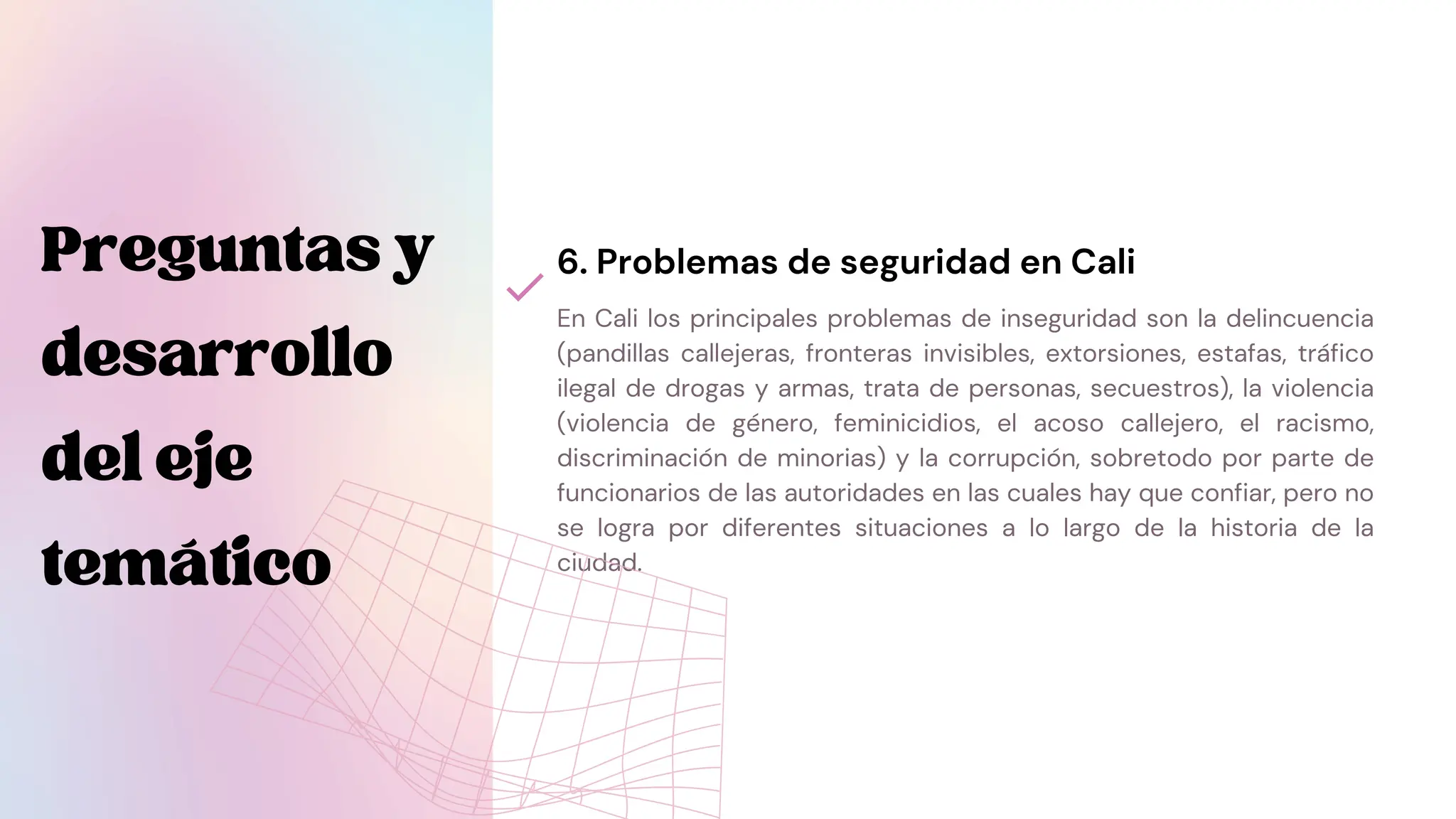 En Cali los principales problemas de inseguridad son la delincuencia
(pandillas callejeras, fronteras invisibles, extorsiones, estafas, tráfico
ilegal de drogas y armas, trata de personas, secuestros), la violencia
(violencia de género, feminicidios, el acoso callejero, el racismo,
discriminación de minorias) y la corrupción, sobretodo por parte de
funcionarios de las autoridades en las cuales hay que confiar, pero no
se logra por diferentes situaciones a lo largo de la historia de la
ciudad.
6. Problemas de seguridad en Cali
Preguntasy
desarrollo
deleje
temático
 