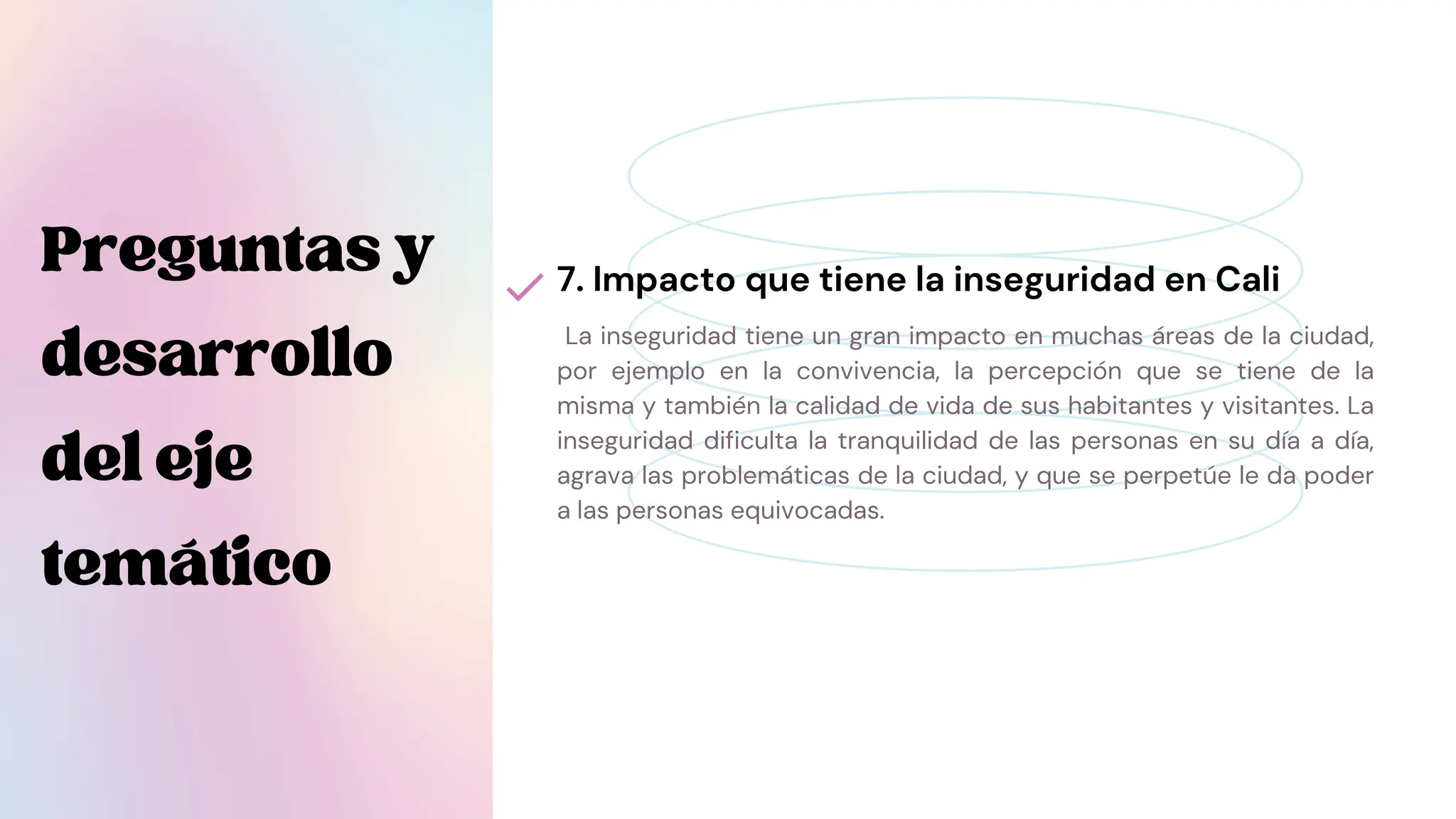 La inseguridad tiene un gran impacto en muchas áreas de la ciudad,
por ejemplo en la convivencia, la percepción que se tiene de la
misma y también la calidad de vida de sus habitantes y visitantes. La
inseguridad dificulta la tranquilidad de las personas en su día a día,
agrava las problemáticas de la ciudad, y que se perpetúe le da poder
a las personas equivocadas.
7. Impacto que tiene la inseguridad en Cali
Preguntasy
desarrollo
deleje
temático
 