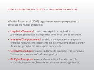 M Ú S I C A G E N E R AT I VA N O D E S K TO P / / F R A M E WO R K D E WO O L L E R




Wooller, Brown et al (2005) organizaram quatro perspectivas da
produção de música generativa:

•	 Linguística/Estrutural: construtos explícitos inspirados nas
   gramáticas generativas da linguística com forte uso de recursão;
•	 Interativa/Comportamental: usuário e computador interagem –
   entradas humanas, processamento no sistema, composição a partir
   da análise, geração das saídas pelo computador;
•	 Criativa/Procedural: música resultante de procedimentos criativos
   “postos em movimento” pelo compositor;
•	 Biológica/Emergente: música não repetitiva, fora de controle
   inacabada, imprevisível, baseada em sistemas auto-organizados.
 