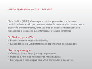 M Ú S I C A G E N E R AT I VA N A W E B / / P O R Q U Ê ?




Nick Collins (2003) afirma que a música generativa e a Internet
caminham lado a lado porque esse estilo de composição requer pouco
espaço de armazenamento, uma vez que os dados armazenados são
mais rotinas e instruções que informações de áudio completas.

Do Desktop para a Web
•	 Processamento local x distribuído;
•	 Dependência do OS/plataforma x dependência do navegador.

Mas por que só agora?
•	 Conexão banda larga (quase) onipresente;
•	 Padrões e APIs dos navegadores mais maduras;
•	 Linguagens e tecnologias para Web otimizadas e acessíveis.
 