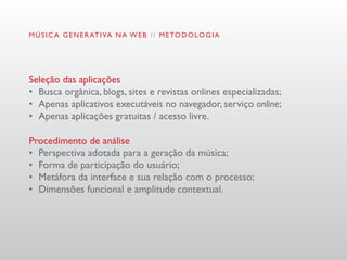 M Ú S I C A G E N E R AT I VA N A W E B / / M E TO D O L O G I A




Seleção das aplicações
•	 Busca orgânica, blogs, sites e revistas onlines especializadas;
•	 Apenas aplicativos executáveis no navegador, serviço online;
•	 Apenas aplicações gratuitas / acesso livre.

Procedimento de análise
•	 Perspectiva adotada para a geração da música;
•	 Forma de participação do usuário;
•	 Metáfora da interface e sua relação com o processo;
•	 Dimensões funcional e amplitude contextual.
 