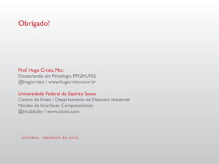 Obrigado!




Prof. Hugo Cristo, Msc.
Doutorando em Psicologia PPGP/UFES
@hugocristo / www.hugocristo.com.br

Universidade Federal do Espírito Santo
Centro de Artes / Departamento de Desenho Industrial
Núcleo de Interfaces Computacionais
@nicddiufes / www.nicvix.com




 D I G I TA L I A · S A LVA D O R , B A ( 2 0 1 2 )
 