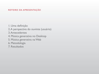 ROT E I RO DA A P R E S E N TAÇ ÃO




1. Uma definição
2. A perspectiva do ouvinte (usuário)
3. Antecedentes
4. Música generativa no Desktop
5. Música generativa na Web
6. Metodologia
7. Resultados
 