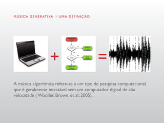 M Ú S I C A G E N E R AT I VA / / U M A D E F I N I Ç ÃO




A música algorítmica refere-se a um tipo de pesquisa computacional
que é geralmente intratável sem um computador digital de alta
velocidade ( Wooller, Brown, et al; 2005).
 