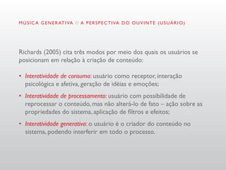 M Ú S I C A G E N E R AT I VA / / A P E R S P E C T I VA D O O U V I N T E ( U S U Á R I O )




Richards (2005) cita três modos por meio dos quais os usuários se
posicionam em relação à criação de conteúdo:

•	 Interatividade de consumo: usuário como receptor, interação
   psicológica e afetiva, geração de idéias e emoções;
•	 Interatividade de processamento: usuário com possibilidade de
   reprocessar o conteúdo, mas não alterá-lo de fato – ação sobre as
   propriedades do sistema, aplicação de filtros e efeitos;
•	 Interatividade generativa: o usuário é o criador do conteúdo no
   sistema, podendo interferir em todo o processo.
 