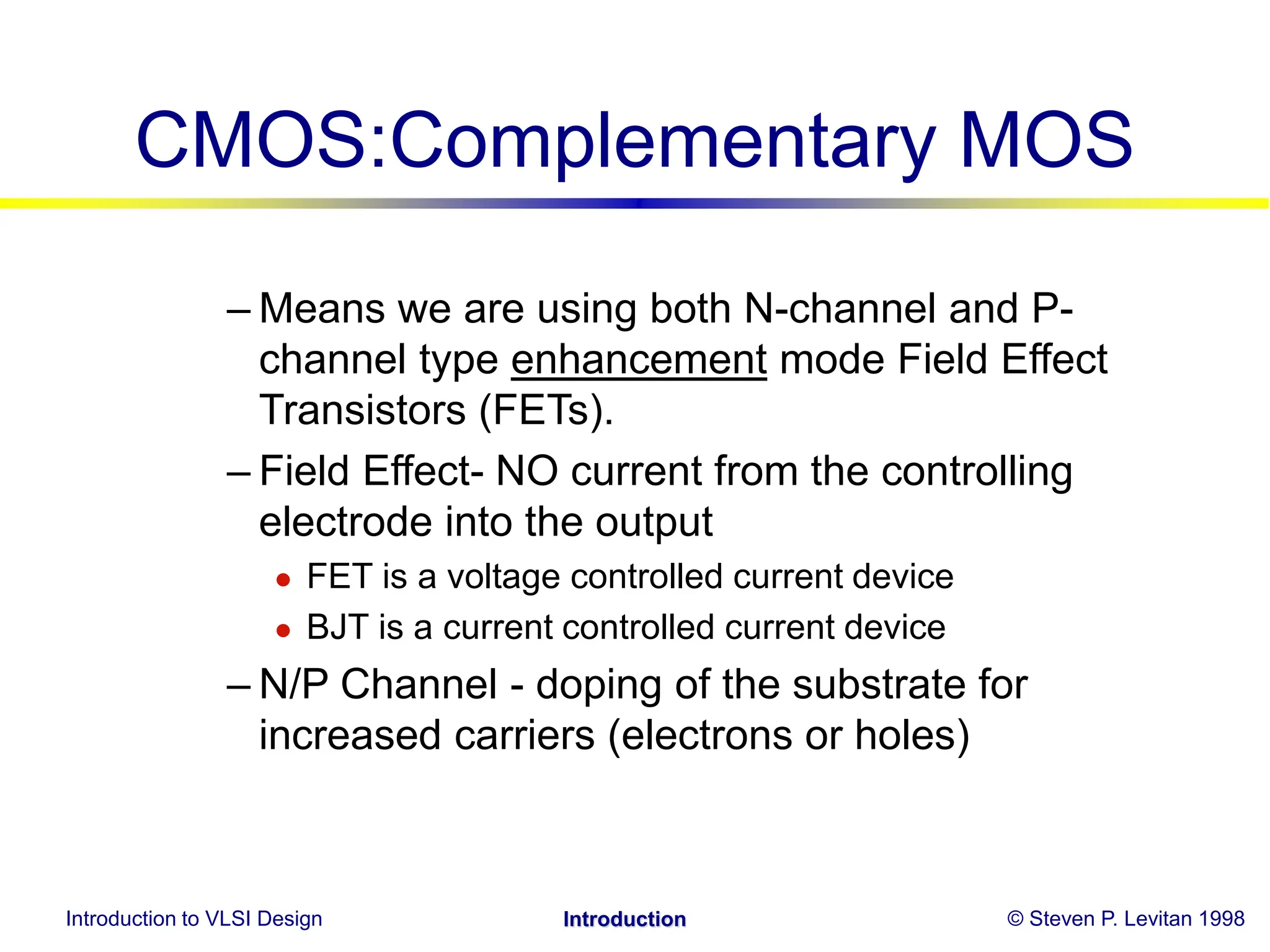 Introduction to VLSI Design © Steven P. Levitan 1998
Introduction
CMOS:Complementary MOS
– Means we are using both N-channel and P-
channel type enhancement mode Field Effect
Transistors (FETs).
– Field Effect- NO current from the controlling
electrode into the output
 FET is a voltage controlled current device
 BJT is a current controlled current device
– N/P Channel - doping of the substrate for
increased carriers (electrons or holes)
 