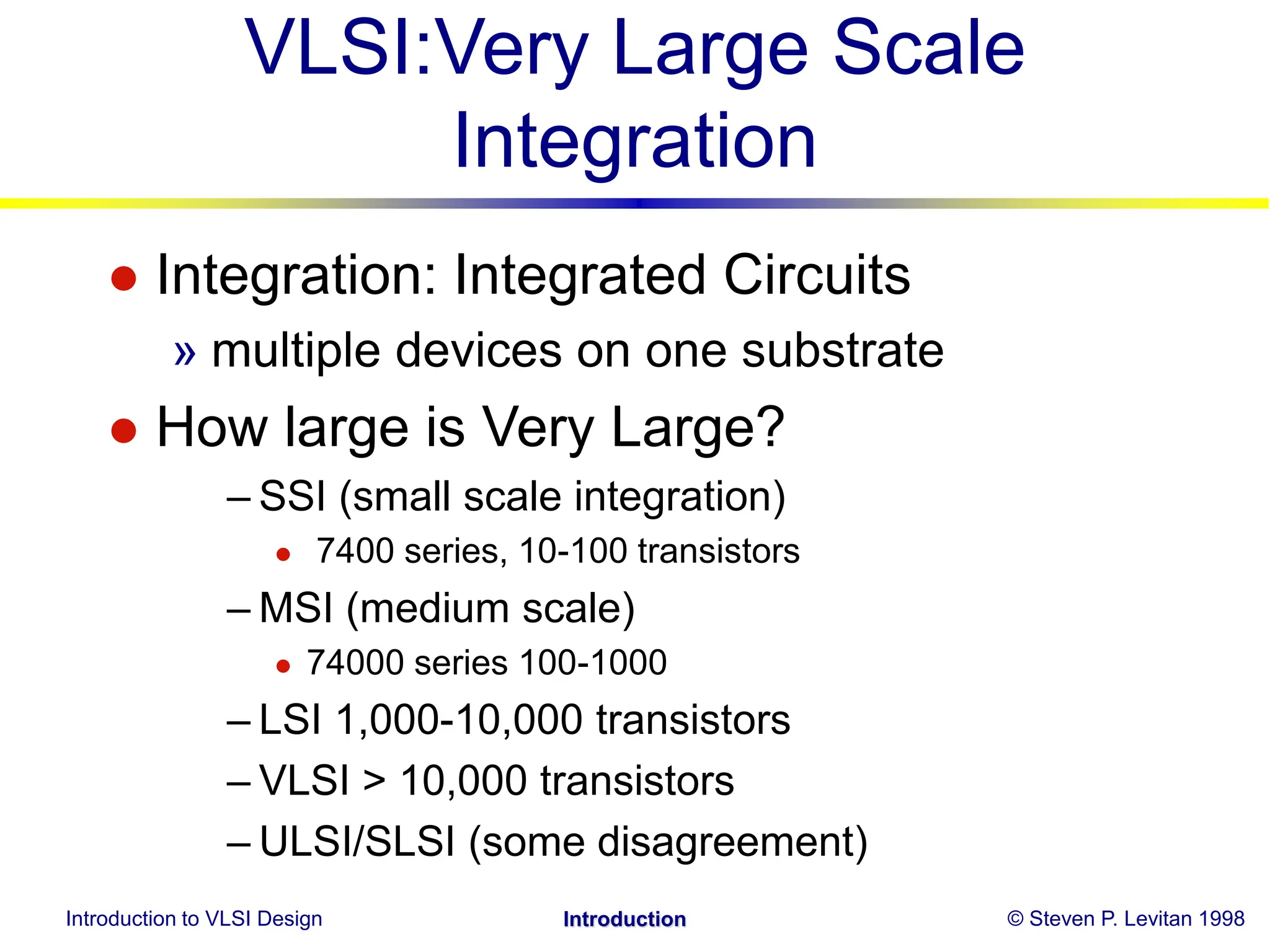 Introduction to VLSI Design © Steven P. Levitan 1998
Introduction
VLSI:Very Large Scale
Integration
 Integration: Integrated Circuits
» multiple devices on one substrate
 How large is Very Large?
– SSI (small scale integration)
 7400 series, 10-100 transistors
– MSI (medium scale)
 74000 series 100-1000
– LSI 1,000-10,000 transistors
– VLSI > 10,000 transistors
– ULSI/SLSI (some disagreement)
 
