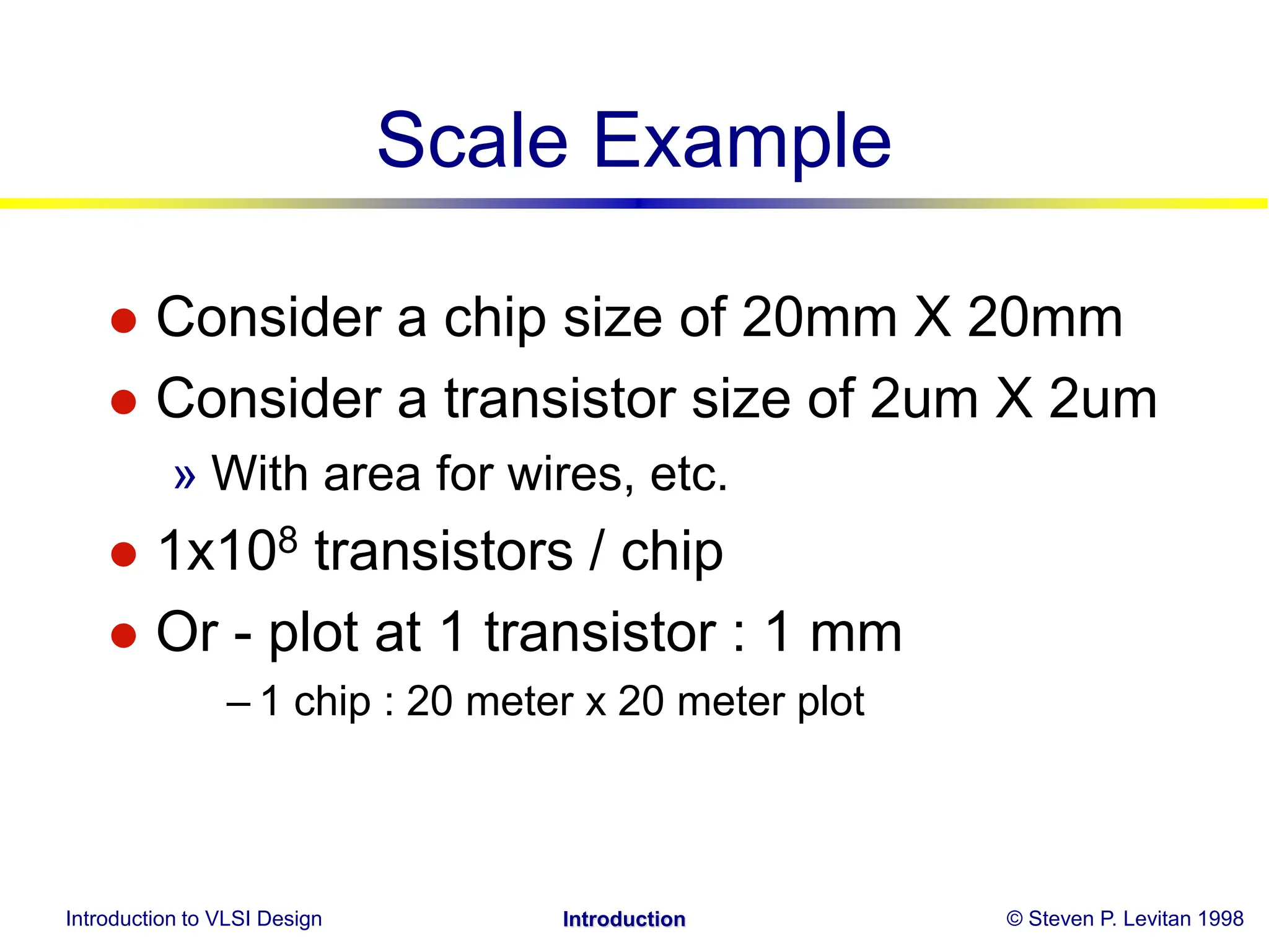 Introduction to VLSI Design © Steven P. Levitan 1998
Introduction
Scale Example
 Consider a chip size of 20mm X 20mm
 Consider a transistor size of 2um X 2um
» With area for wires, etc.
 1x108 transistors / chip
 Or - plot at 1 transistor : 1 mm
– 1 chip : 20 meter x 20 meter plot
 