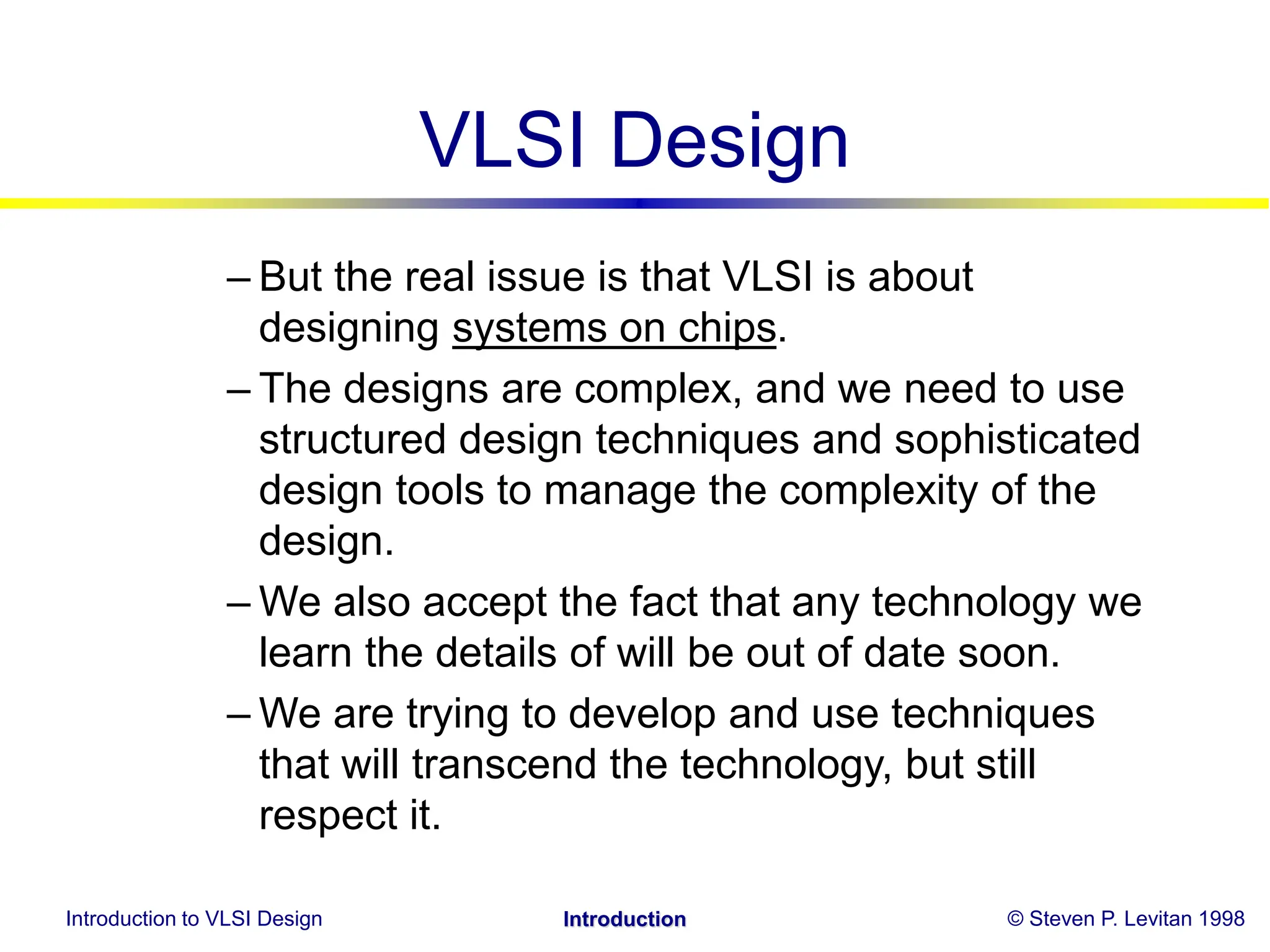 Introduction to VLSI Design © Steven P. Levitan 1998
Introduction
VLSI Design
– But the real issue is that VLSI is about
designing systems on chips.
– The designs are complex, and we need to use
structured design techniques and sophisticated
design tools to manage the complexity of the
design.
– We also accept the fact that any technology we
learn the details of will be out of date soon.
– We are trying to develop and use techniques
that will transcend the technology, but still
respect it.
 