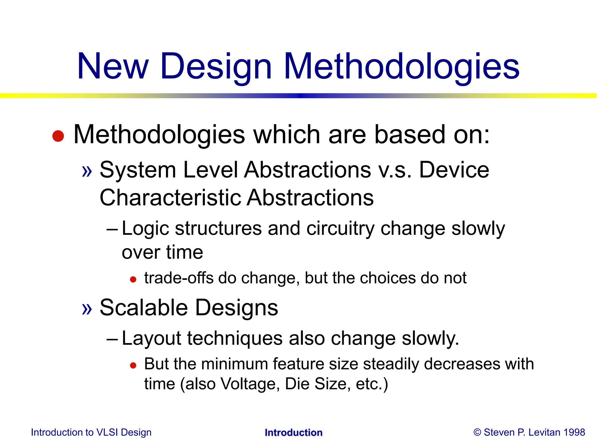 Introduction to VLSI Design © Steven P. Levitan 1998
Introduction
New Design Methodologies
 Methodologies which are based on:
» System Level Abstractions v.s. Device
Characteristic Abstractions
– Logic structures and circuitry change slowly
over time
 trade-offs do change, but the choices do not
» Scalable Designs
– Layout techniques also change slowly.
 But the minimum feature size steadily decreases with
time (also Voltage, Die Size, etc.)
 