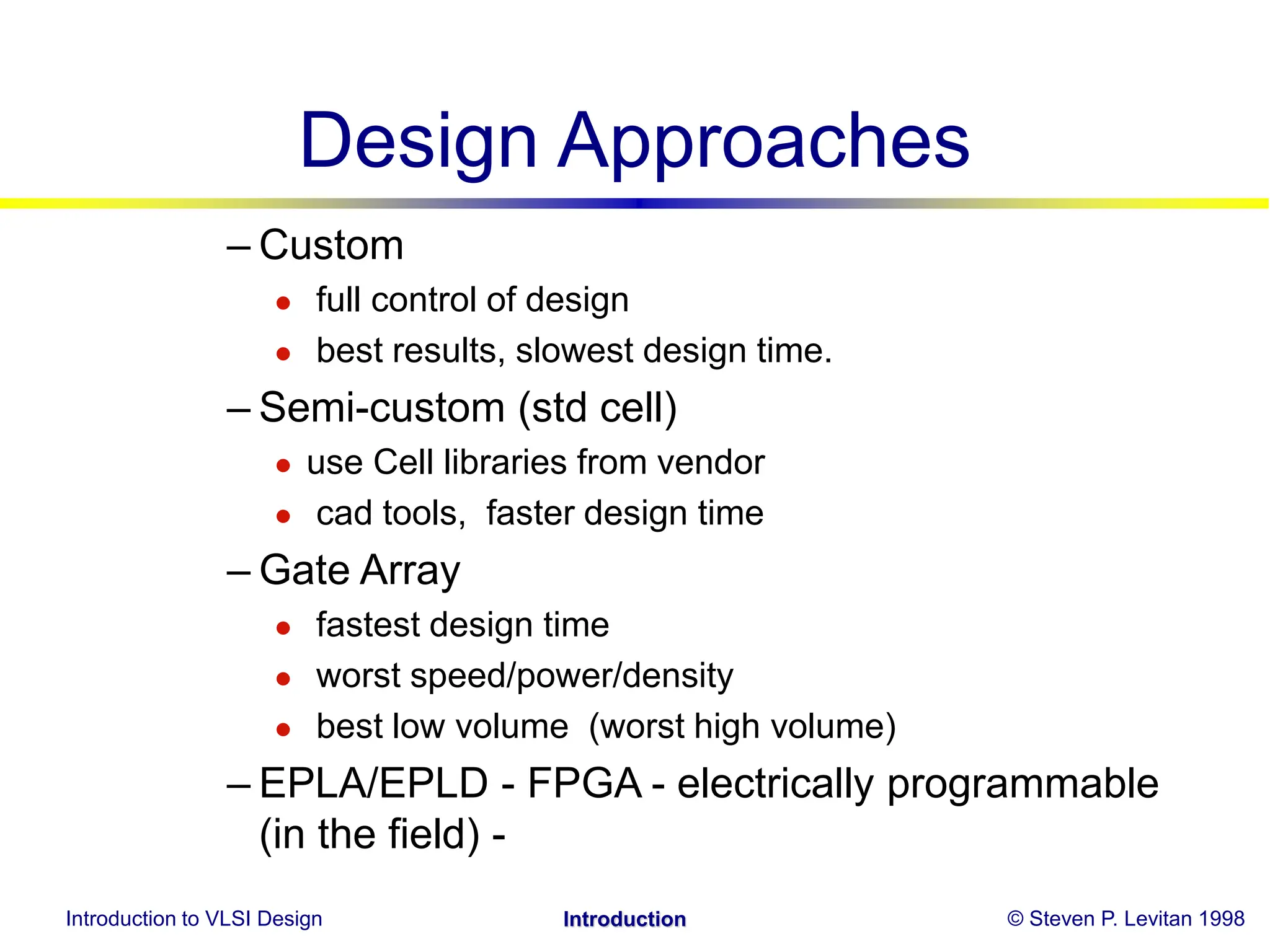 Introduction to VLSI Design © Steven P. Levitan 1998
Introduction
Design Approaches
– Custom
 full control of design
 best results, slowest design time.
– Semi-custom (std cell)
 use Cell libraries from vendor
 cad tools, faster design time
– Gate Array
 fastest design time
 worst speed/power/density
 best low volume (worst high volume)
– EPLA/EPLD - FPGA - electrically programmable
(in the field) -
 
