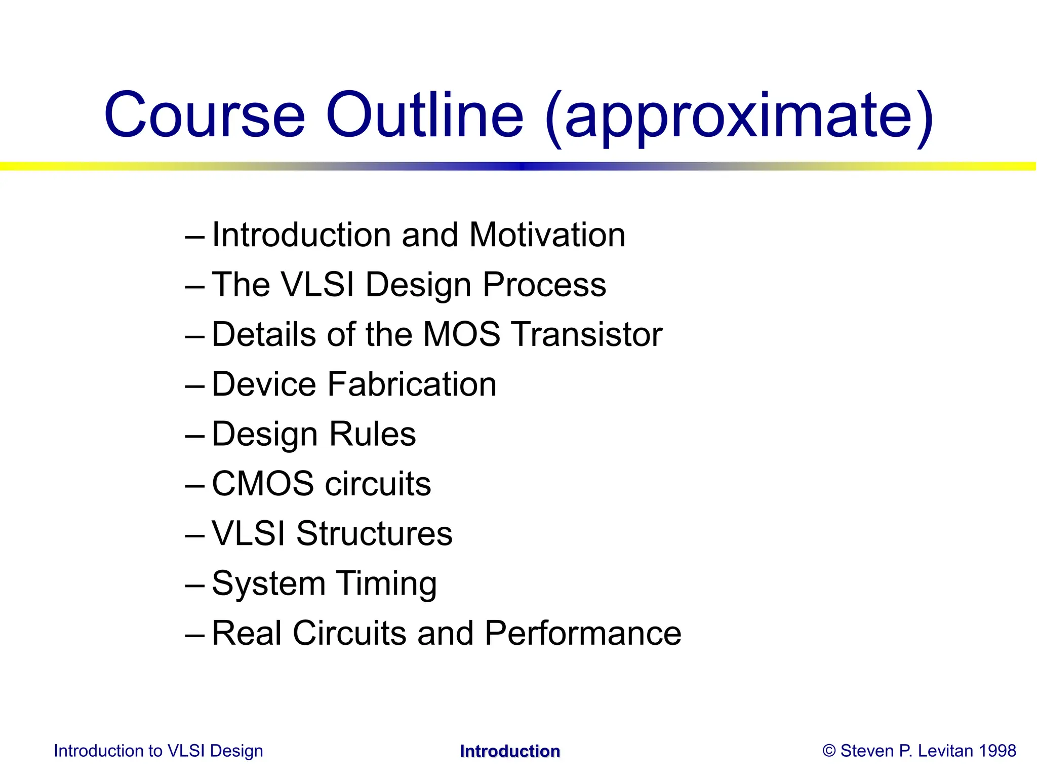 Introduction to VLSI Design © Steven P. Levitan 1998
Introduction
Course Outline (approximate)
– Introduction and Motivation
– The VLSI Design Process
– Details of the MOS Transistor
– Device Fabrication
– Design Rules
– CMOS circuits
– VLSI Structures
– System Timing
– Real Circuits and Performance
 
