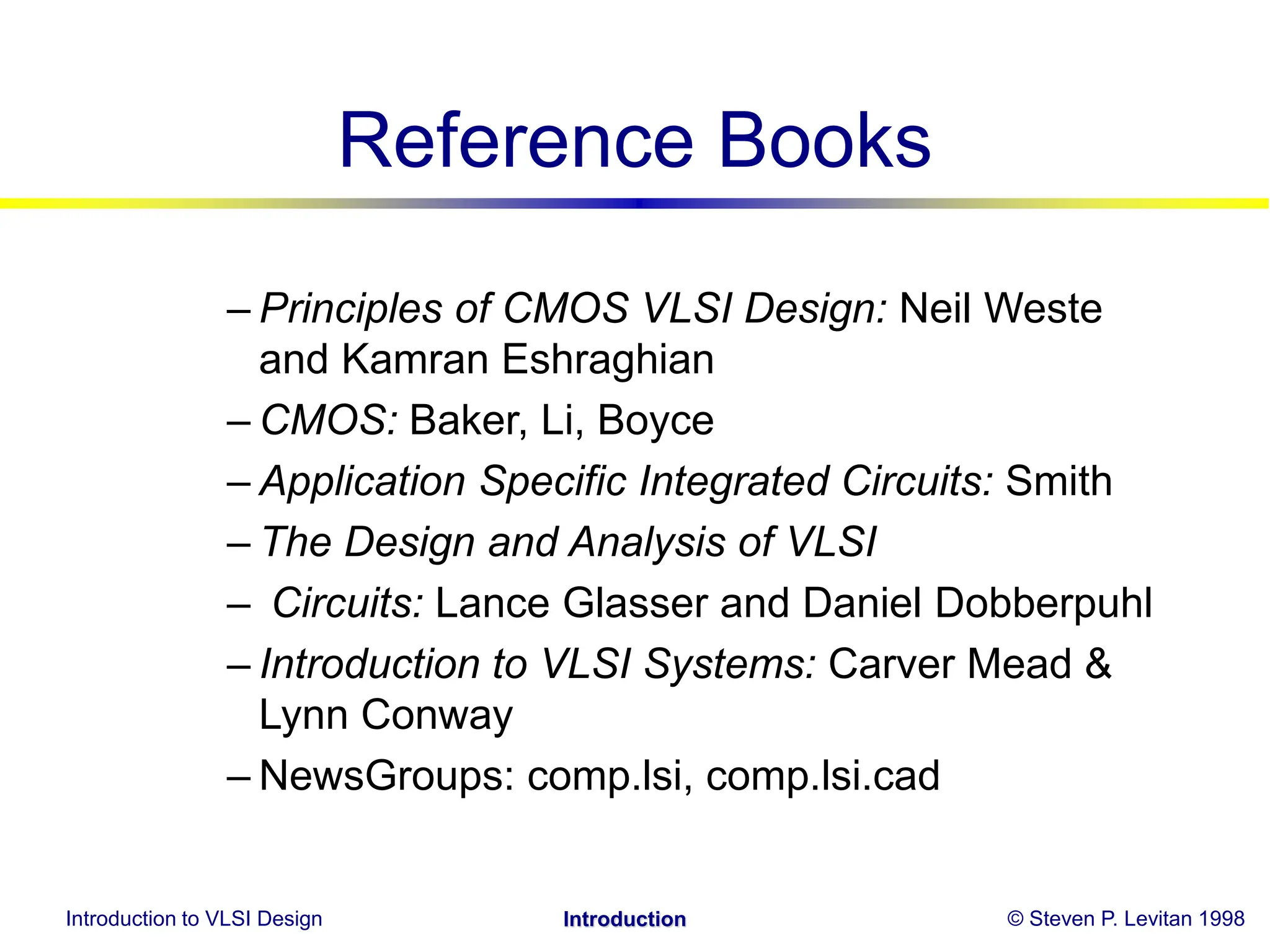 Introduction to VLSI Design © Steven P. Levitan 1998
Introduction
Reference Books
– Principles of CMOS VLSI Design: Neil Weste
and Kamran Eshraghian
– CMOS: Baker, Li, Boyce
– Application Specific Integrated Circuits: Smith
– The Design and Analysis of VLSI
– Circuits: Lance Glasser and Daniel Dobberpuhl
– Introduction to VLSI Systems: Carver Mead &
Lynn Conway
– NewsGroups: comp.lsi, comp.lsi.cad
 