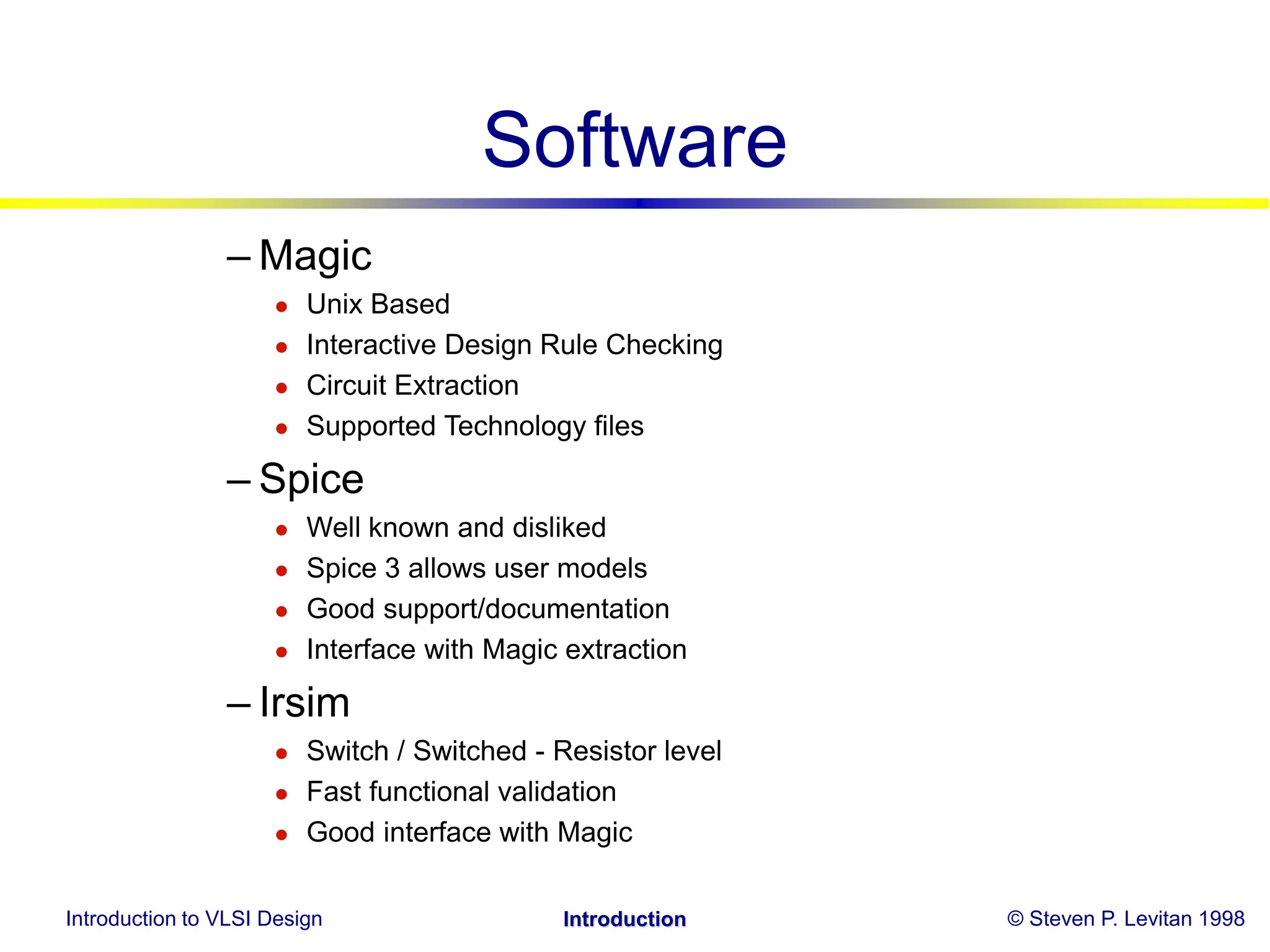 Introduction to VLSI Design © Steven P. Levitan 1998
Introduction
Software
– Magic
 Unix Based
 Interactive Design Rule Checking
 Circuit Extraction
 Supported Technology files
– Spice
 Well known and disliked
 Spice 3 allows user models
 Good support/documentation
 Interface with Magic extraction
– Irsim
 Switch / Switched - Resistor level
 Fast functional validation
 Good interface with Magic
 
