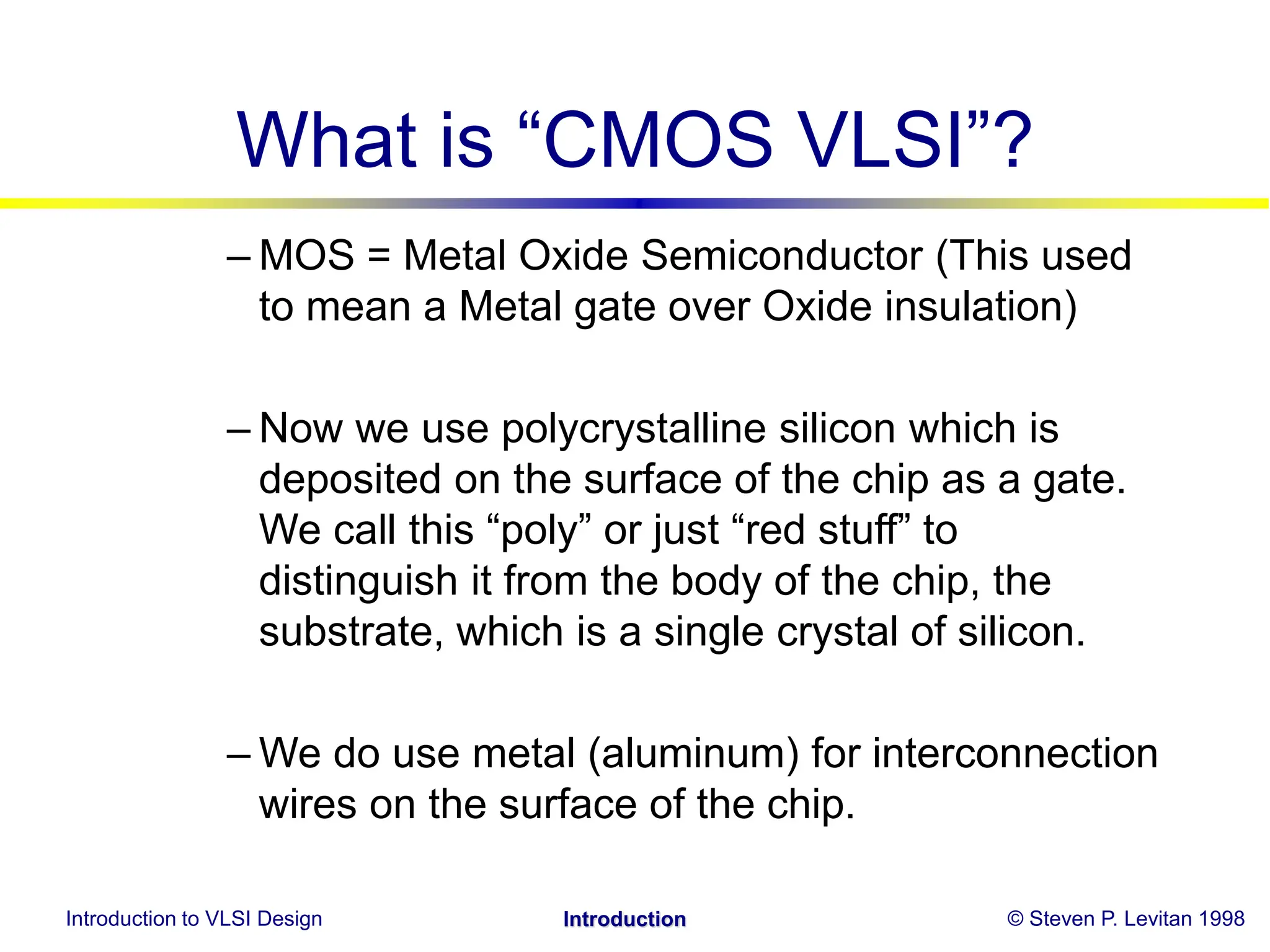 Introduction to VLSI Design © Steven P. Levitan 1998
Introduction
What is “CMOS VLSI”?
– MOS = Metal Oxide Semiconductor (This used
to mean a Metal gate over Oxide insulation)
– Now we use polycrystalline silicon which is
deposited on the surface of the chip as a gate.
We call this “poly” or just “red stuff” to
distinguish it from the body of the chip, the
substrate, which is a single crystal of silicon.
– We do use metal (aluminum) for interconnection
wires on the surface of the chip.
 
