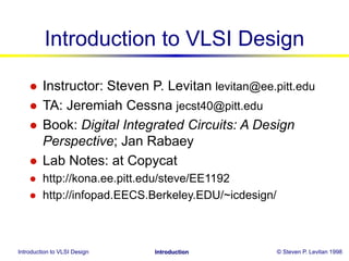 Introduction to VLSI Design © Steven P. Levitan 1998
Introduction
Introduction to VLSI Design
 Instructor: Steven P. Levitan levitan@ee.pitt.edu
 TA: Jeremiah Cessna jecst40@pitt.edu
 Book: Digital Integrated Circuits: A Design
Perspective; Jan Rabaey
 Lab Notes: at Copycat
 http://kona.ee.pitt.edu/steve/EE1192
 http://infopad.EECS.Berkeley.EDU/~icdesign/
 