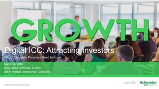 Digital ICC: Attracting Investors
What Colocation Providers Need to Know
Confidential Property of Schneider Electric
March 14, 2018
Greg Jones, Schneider Electric
Steve Wallage, BroadGroup Consulting
 