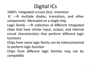 Digital ICs
1960’s Integrated circuits (Ics) –invention
 IC -- multiple diodes, transistors, and other
components fabricated on a single chip
Logic family --- collection of different Integrated
chips that have similar input, output, and internal
circuit characteristics that perform different logic
functions
Chips from same logic family can be interconnected
to perform logic function
Chips from different logic families may not be
compatible

                                                       1
 