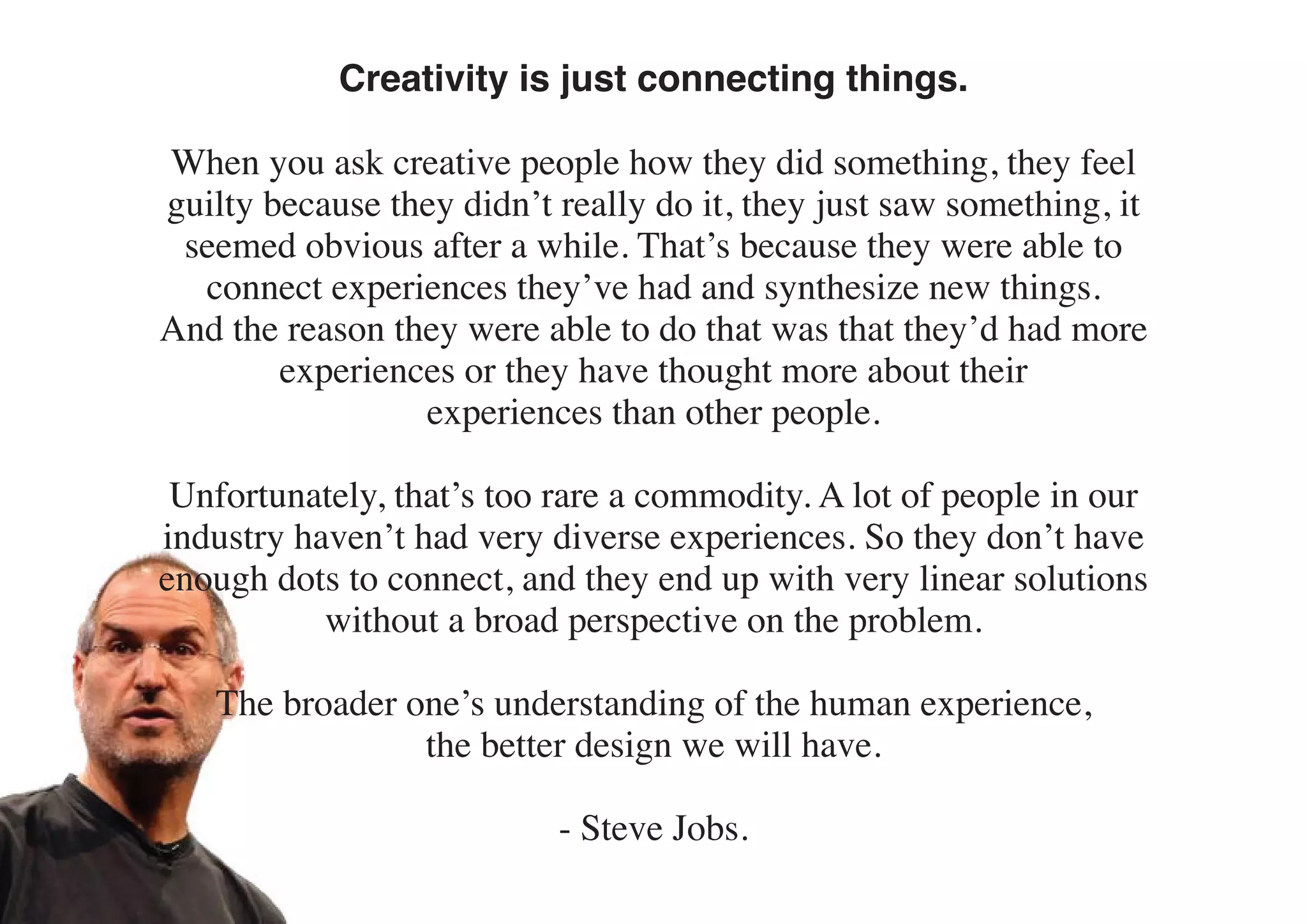 Creativity is just connecting things.

When you ask creative people how they did something, they feel
guilty because they didn’t really do it, they just saw something, it
 seemed obvious after a while. That’s because they were able to
  connect experiences they’ve had and synthesize new things.
And the reason they were able to do that was that they’d had more
        experiences or they have thought more about their
                 experiences than other people.

 Unfortunately, that’s too rare a commodity. A lot of people in our
industry haven’t had very diverse experiences. So they don’t have
enough dots to connect, and they end up with very linear solutions
           without a broad perspective on the problem.

   The broader one’s understanding of the human experience,
                the better design we will have.

                           - Steve Jobs.
 
