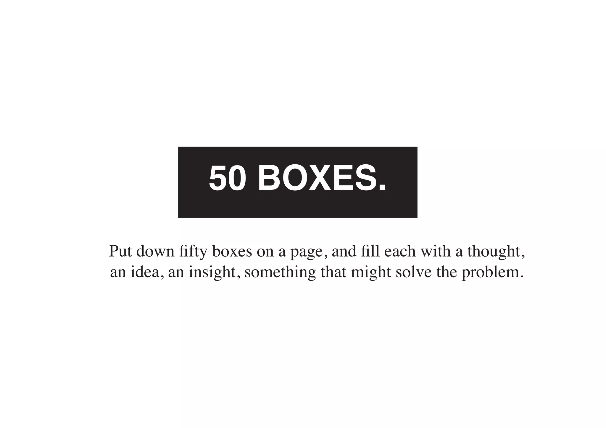 50 BOXES.
Put down fifty boxes on a page, and fill each with a thought,
an idea, an insight, something that might solve the problem.
 
