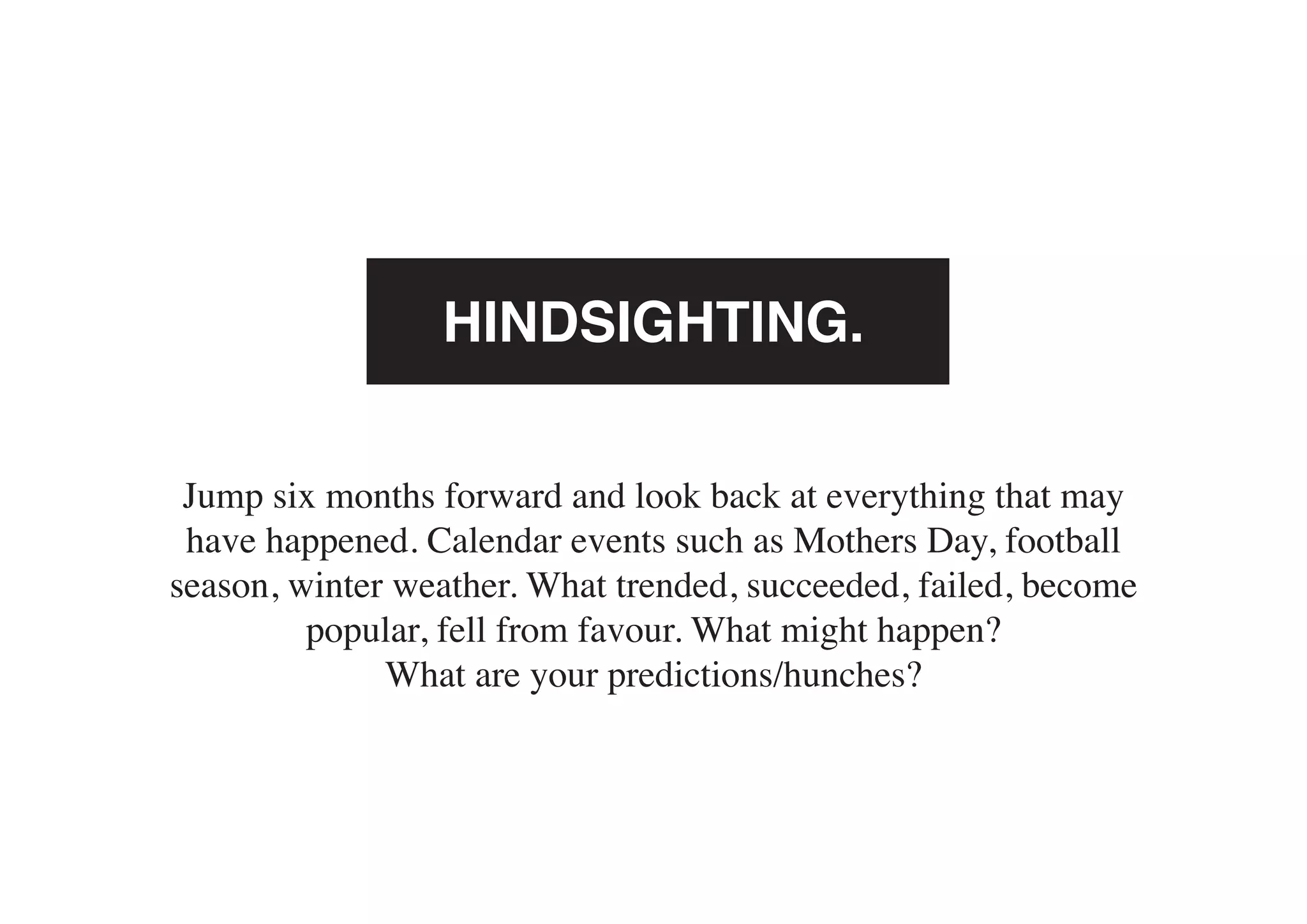 HINDSIGHTING.

 Jump six months forward and look back at everything that may
 have happened. Calendar events such as Mothers Day, football
season, winter weather. What trended, succeeded, failed, become
         popular, fell from favour. What might happen?
              What are your predictions/hunches?
 